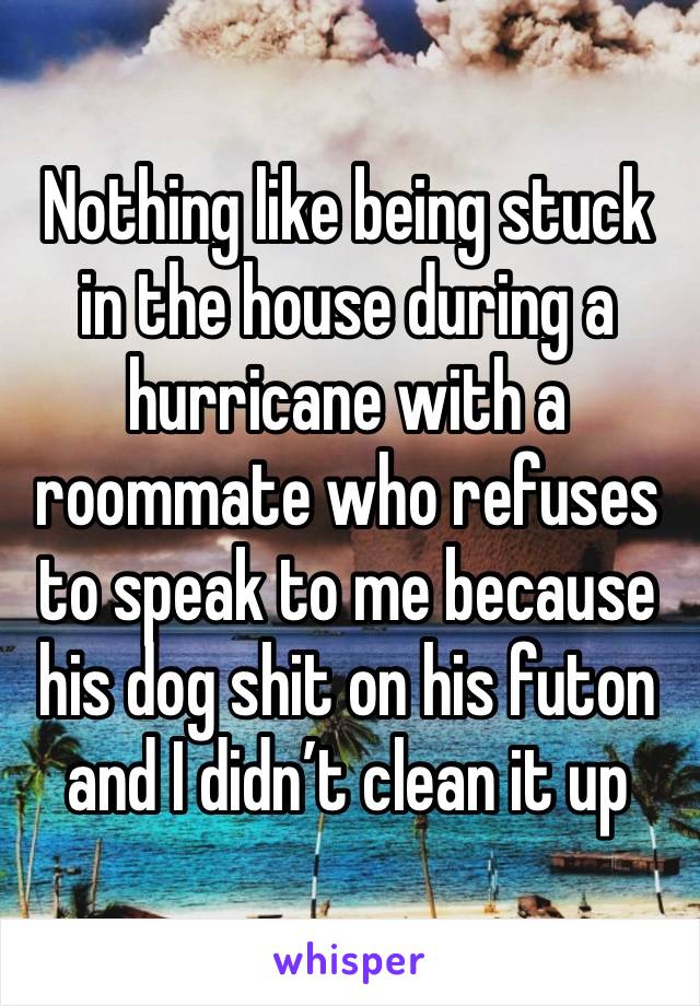 Nothing like being stuck in the house during a hurricane with a roommate who refuses to speak to me because his dog shit on his futon and I didn’t clean it up 