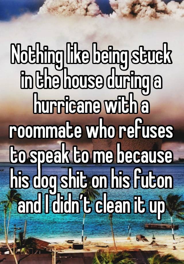 Nothing like being stuck in the house during a hurricane with a roommate who refuses to speak to me because his dog shit on his futon and I didn’t clean it up 