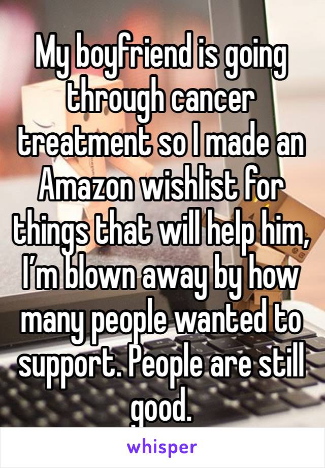 My boyfriend is going through cancer treatment so I made an Amazon wishlist for things that will help him, I’m blown away by how many people wanted to support. People are still good.