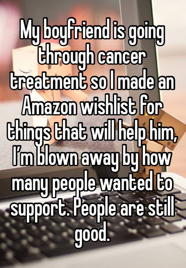 My boyfriend is going through cancer treatment so I made an Amazon wishlist for things that will help him, I’m blown away by how many people wanted to support. People are still good.