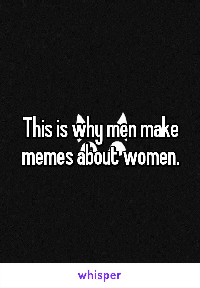 This is why men make memes about women.