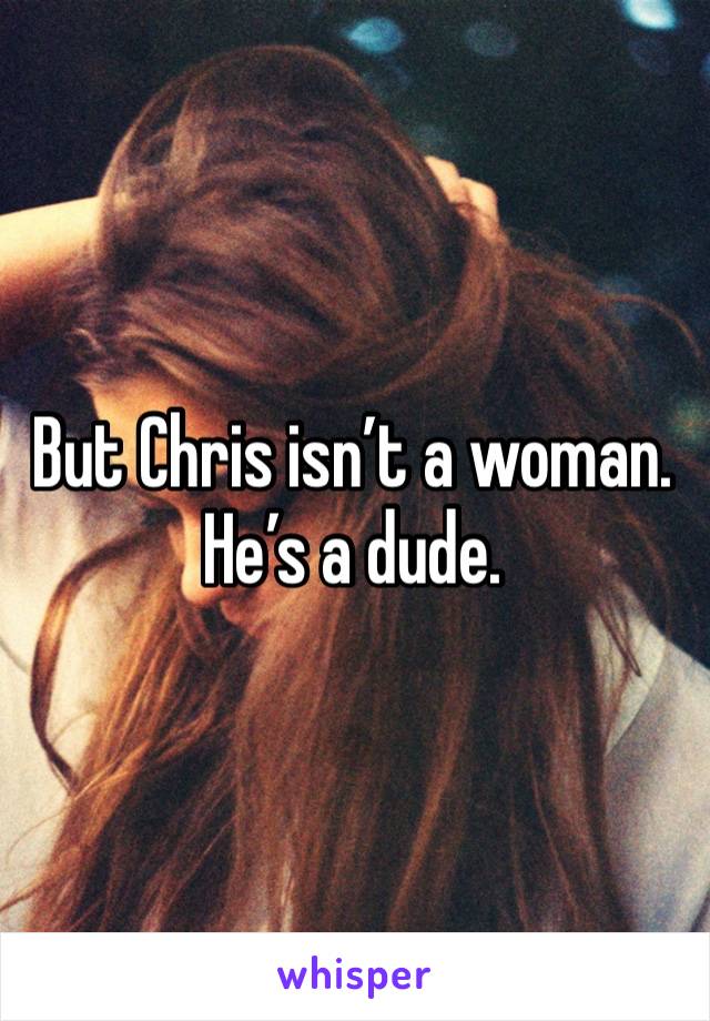 But Chris isn’t a woman. He’s a dude.