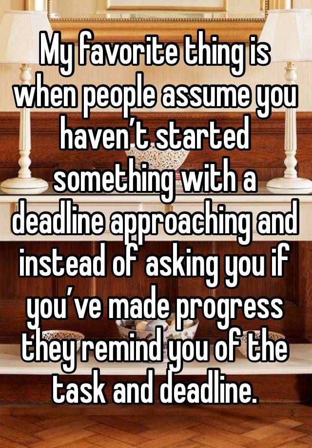 My favorite thing is when people assume you haven’t started something with a deadline approaching and instead of asking you if you’ve made progress they remind you of the task and deadline. 