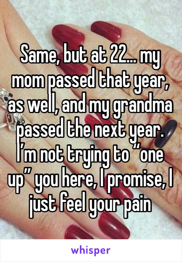 Same, but at 22… my mom passed that year, as well, and my grandma passed the next year. I’m not trying to “one up” you here, I promise, I just feel your pain