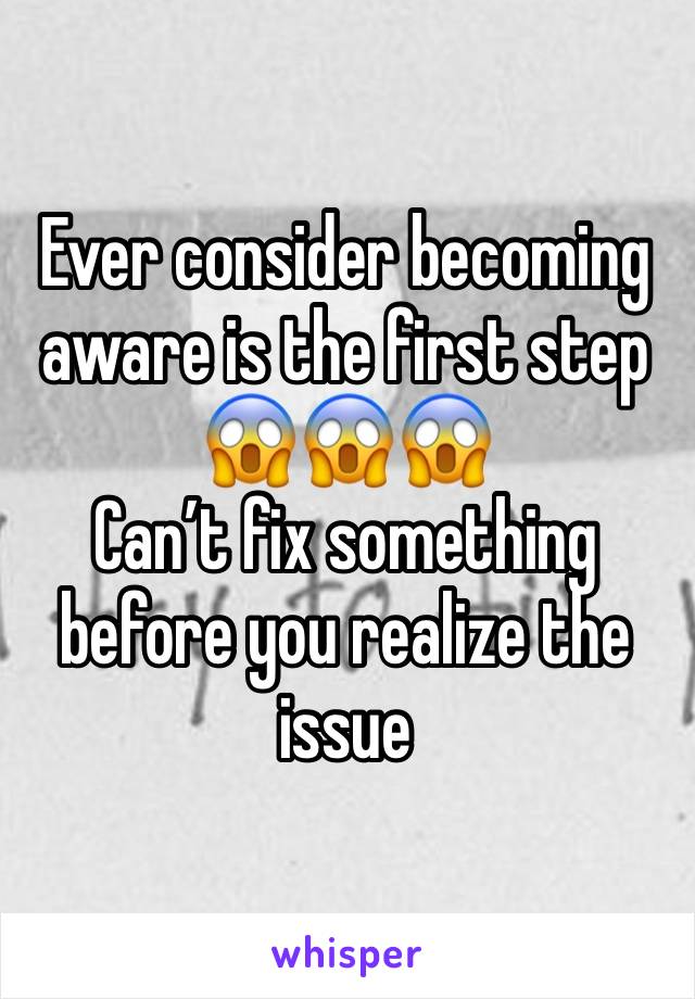 Ever consider becoming aware is the first step 😱😱😱
Can’t fix something before you realize the issue