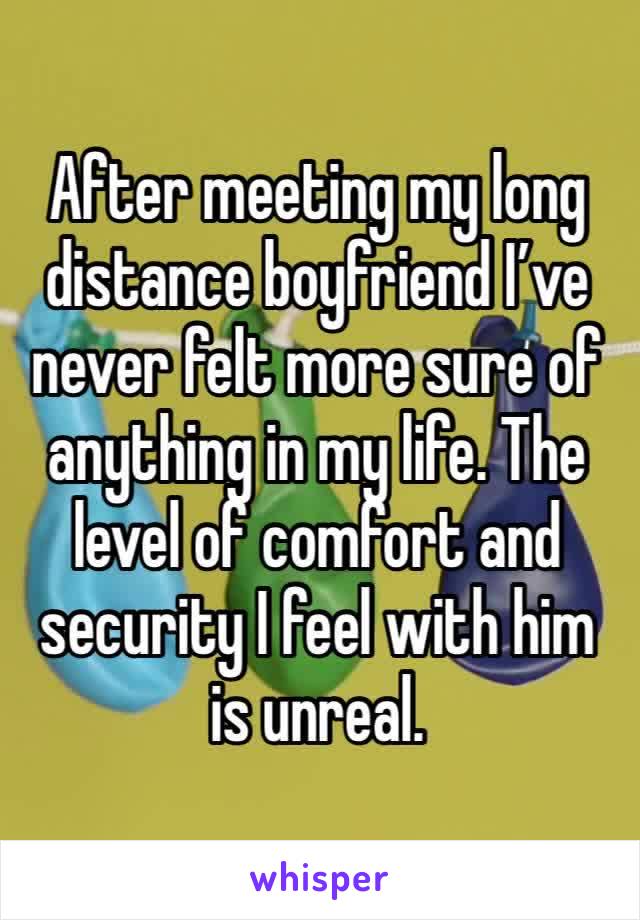 After meeting my long distance boyfriend I’ve never felt more sure of anything in my life. The level of comfort and security I feel with him is unreal.