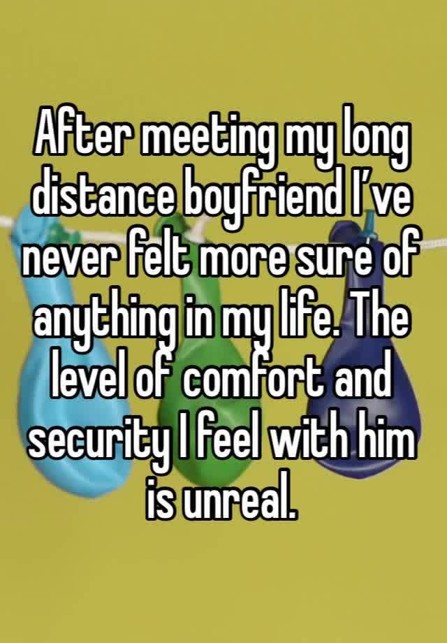 After meeting my long distance boyfriend I’ve never felt more sure of anything in my life. The level of comfort and security I feel with him is unreal.