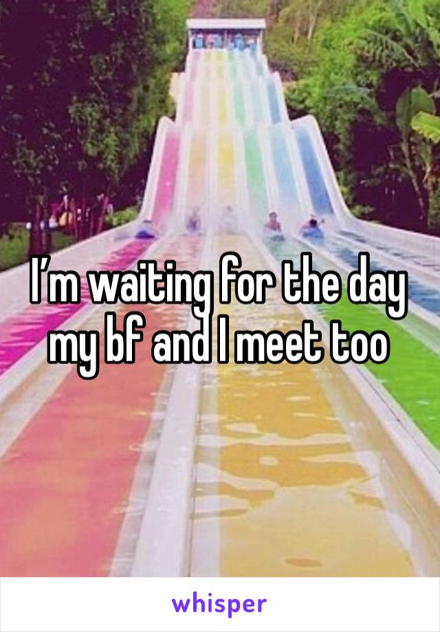 I’m waiting for the day my bf and I meet too