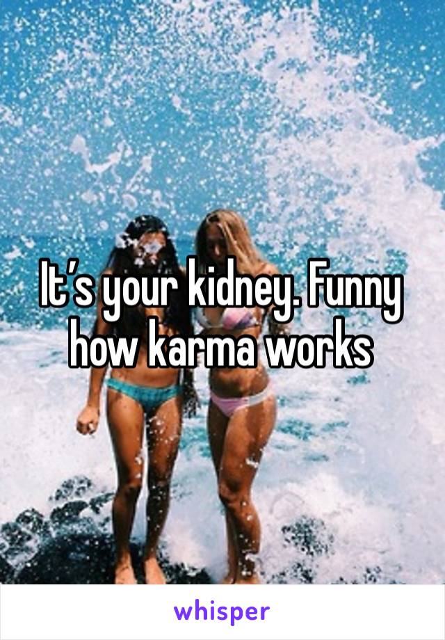 It’s your kidney. Funny how karma works 