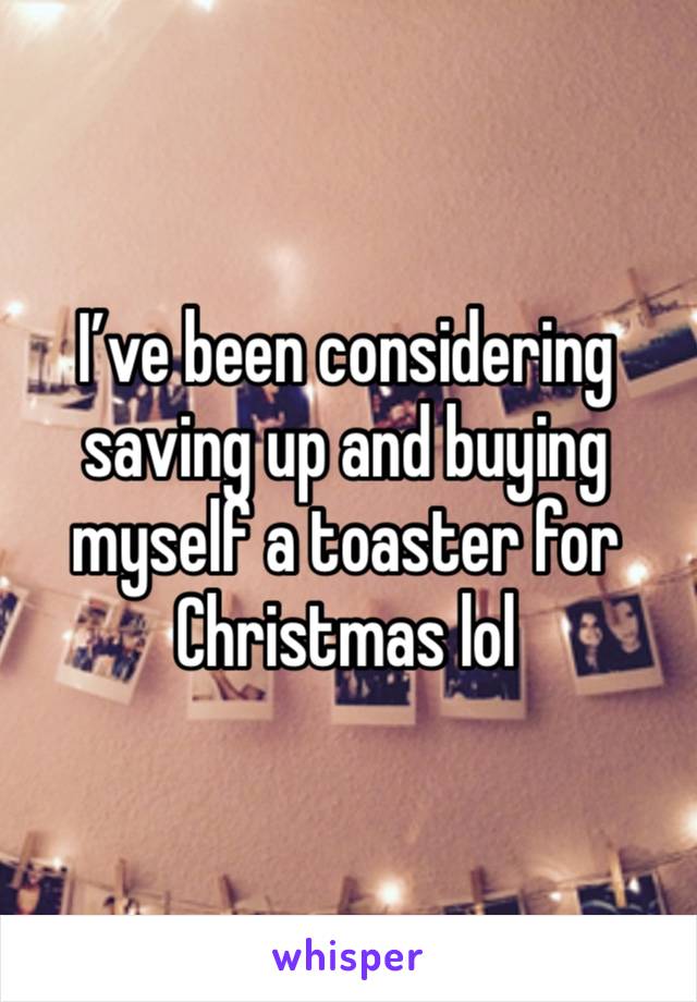 I’ve been considering saving up and buying myself a toaster for Christmas lol