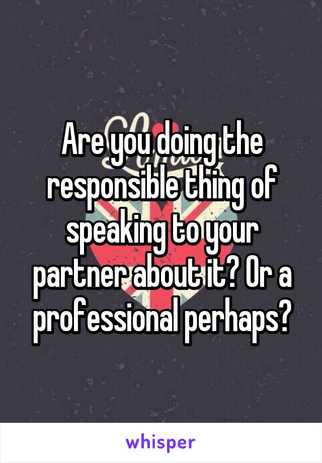 Are you doing the responsible thing of speaking to your partner about it? Or a professional perhaps?