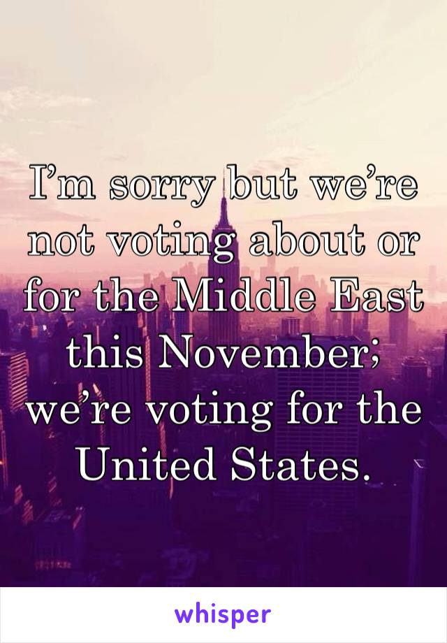 I’m sorry but we’re not voting about or for the Middle East this November; we’re voting for the United States.