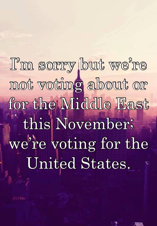 I’m sorry but we’re not voting about or for the Middle East this November; we’re voting for the United States.