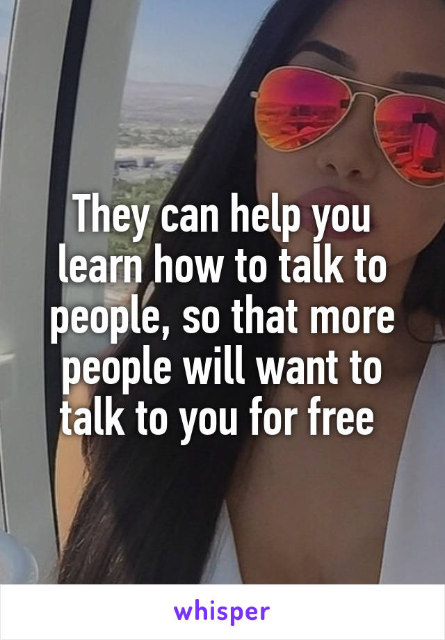 They can help you learn how to talk to people, so that more people will want to talk to you for free 