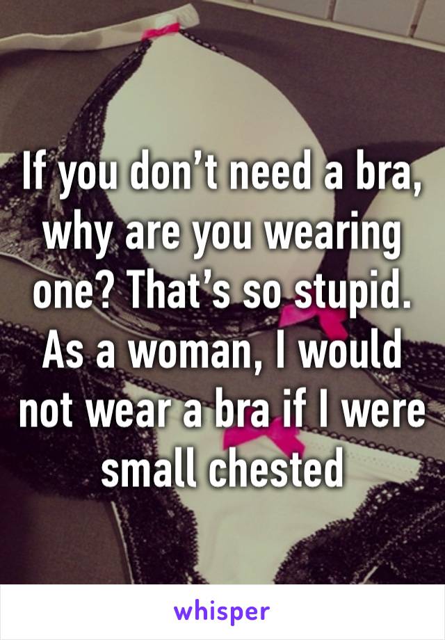 If you don’t need a bra, why are you wearing one? That’s so stupid. As a woman, I would not wear a bra if I were small chested 