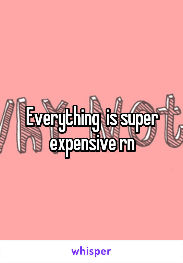 Everything  is super expensive rn