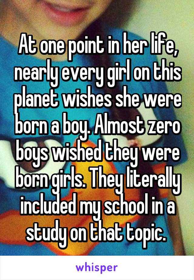 At one point in her life, nearly every girl on this planet wishes she were born a boy. Almost zero boys wished they were born girls. They literally included my school in a study on that topic. 