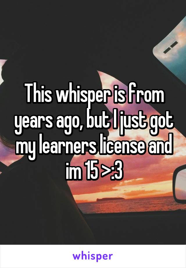 This whisper is from years ago, but I just got my learners license and im 15 >:3