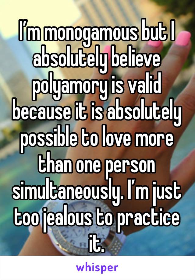 I’m monogamous but I absolutely believe polyamory is valid because it is absolutely possible to love more than one person simultaneously. I’m just too jealous to practice it. 