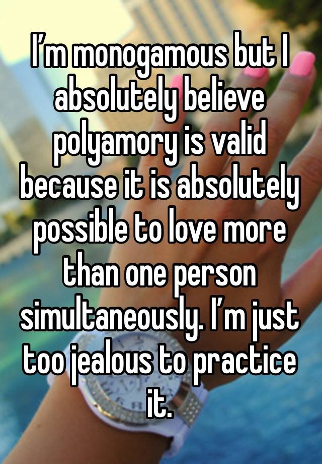 I’m monogamous but I absolutely believe polyamory is valid because it is absolutely possible to love more than one person simultaneously. I’m just too jealous to practice it. 