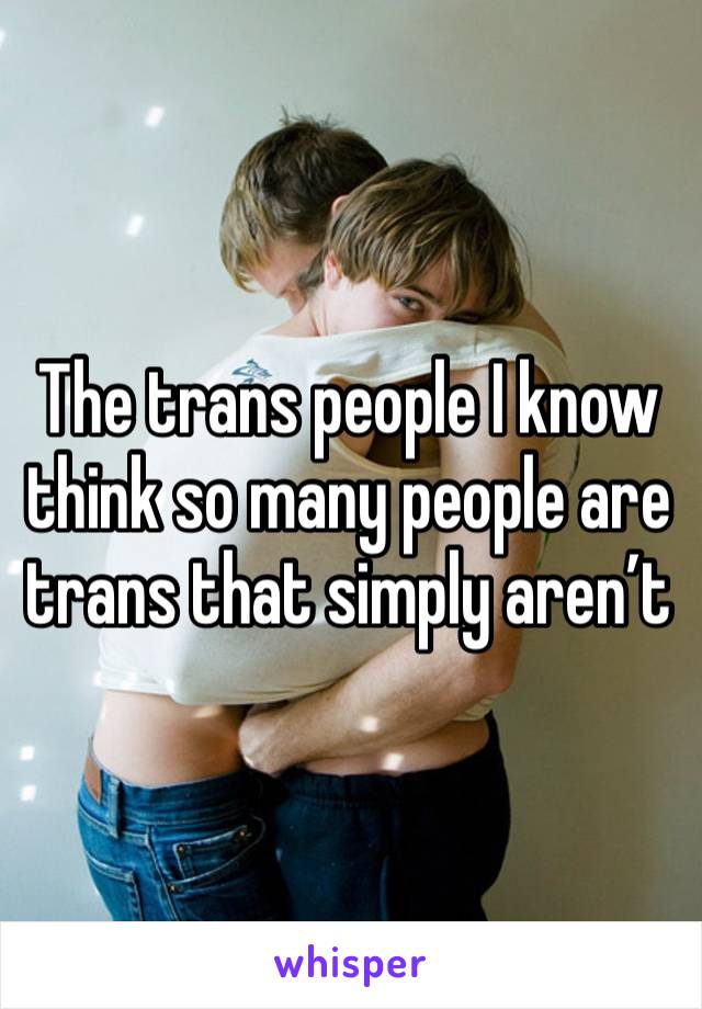 The trans people I know think so many people are trans that simply aren’t 