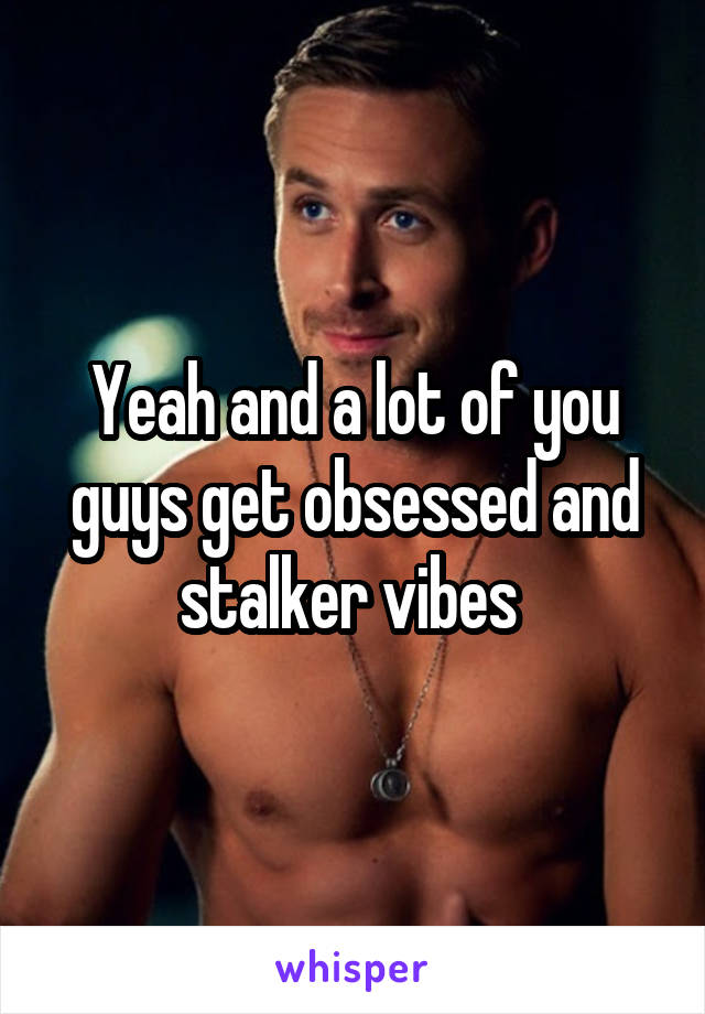 Yeah and a lot of you guys get obsessed and stalker vibes 