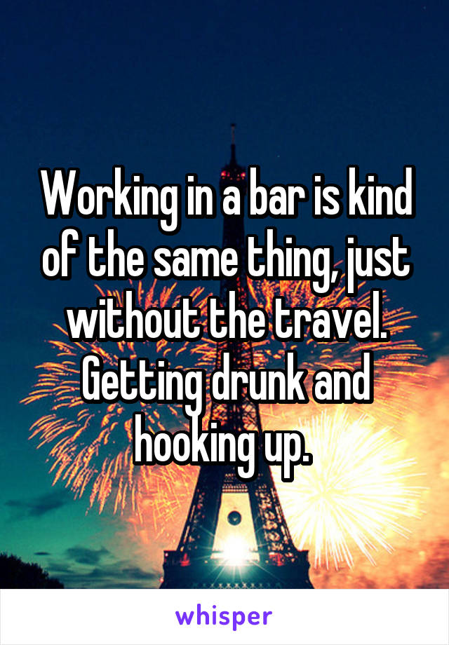 Working in a bar is kind of the same thing, just without the travel. Getting drunk and hooking up. 