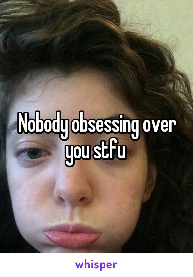 Nobody obsessing over you stfu 