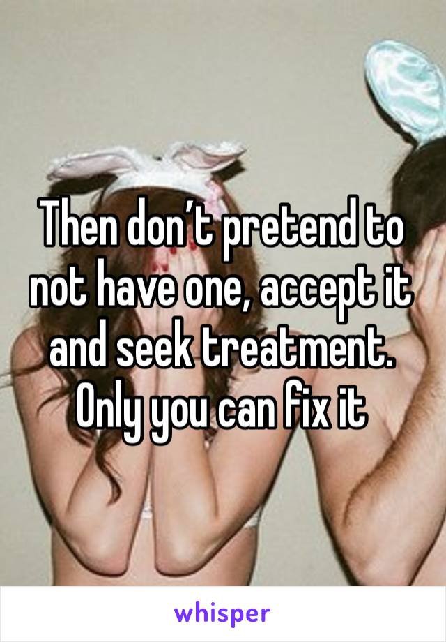 Then don’t pretend to not have one, accept it and seek treatment. Only you can fix it