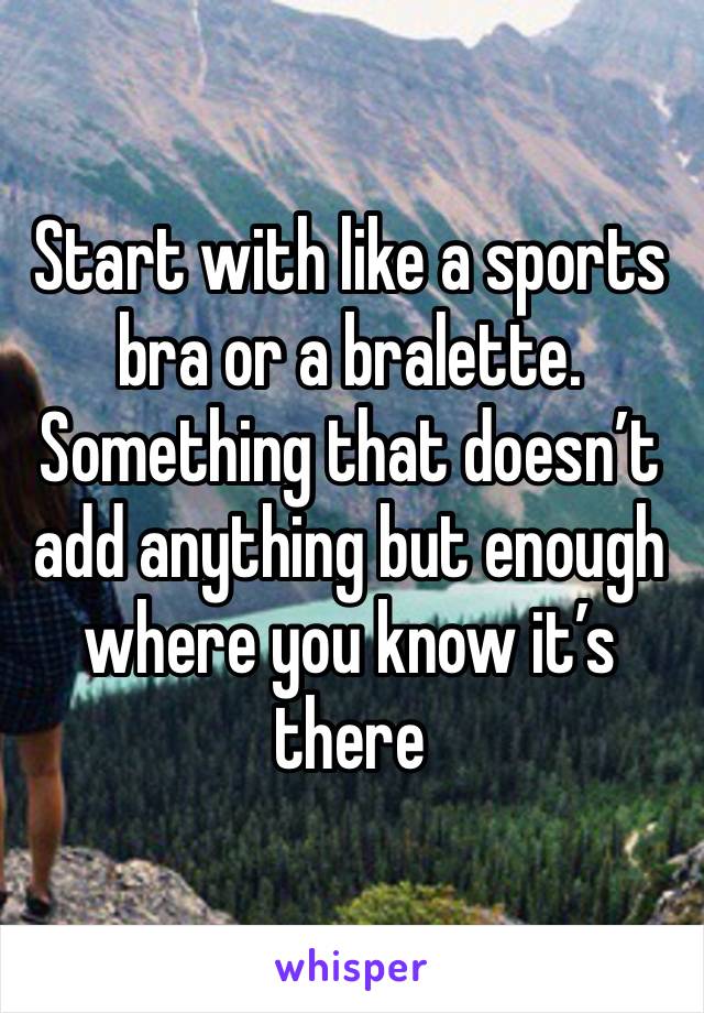 Start with like a sports bra or a bralette. Something that doesn’t add anything but enough where you know it’s there 