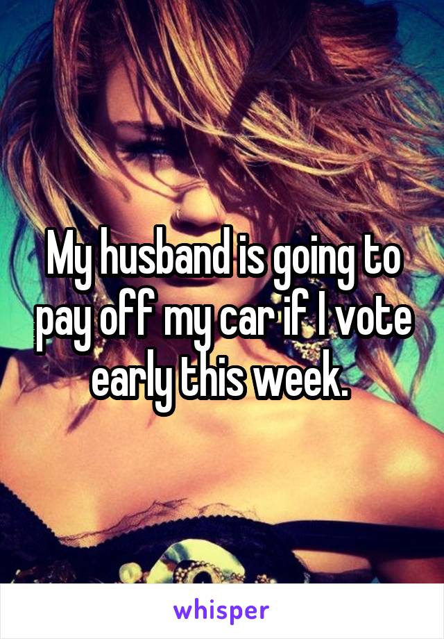 My husband is going to pay off my car if I vote early this week. 