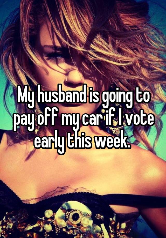 My husband is going to pay off my car if I vote early this week. 