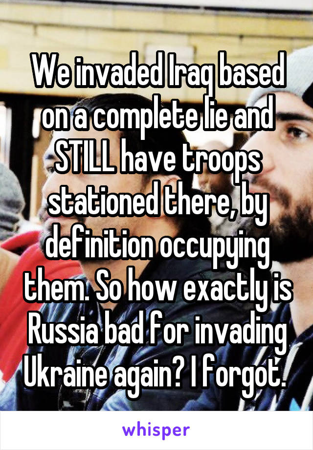 We invaded Iraq based on a complete lie and STILL have troops stationed there, by definition occupying them. So how exactly is Russia bad for invading Ukraine again? I forgot. 