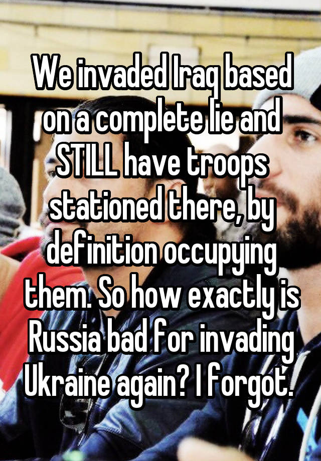 We invaded Iraq based on a complete lie and STILL have troops stationed there, by definition occupying them. So how exactly is Russia bad for invading Ukraine again? I forgot. 