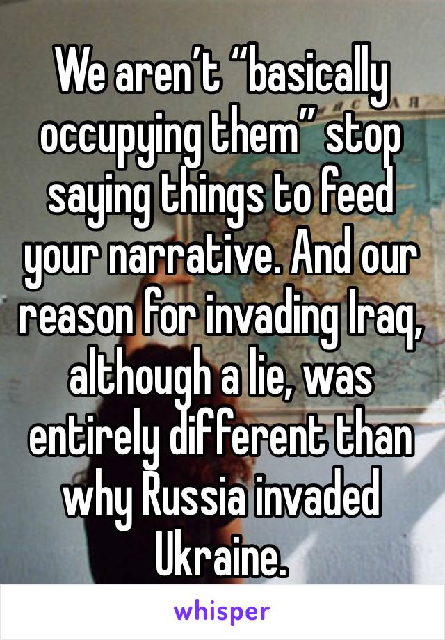 We aren’t “basically occupying them” stop saying things to feed your narrative. And our reason for invading Iraq, although a lie, was entirely different than why Russia invaded Ukraine.