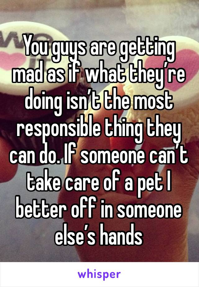 You guys are getting mad as if what they’re doing isn’t the most responsible thing they can do. If someone can’t take care of a pet I better off in someone else’s hands