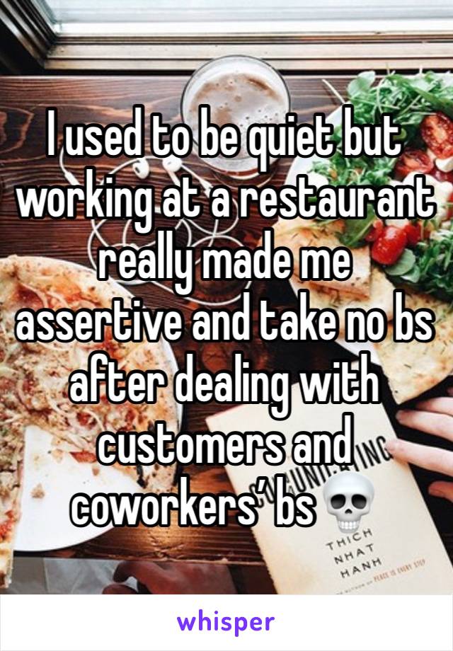 I used to be quiet but working at a restaurant really made me assertive and take no bs after dealing with customers and coworkers’ bs💀 