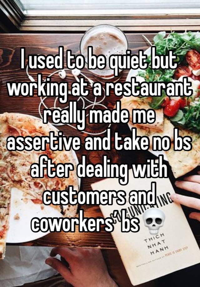 I used to be quiet but working at a restaurant really made me assertive and take no bs after dealing with customers and coworkers’ bs💀 