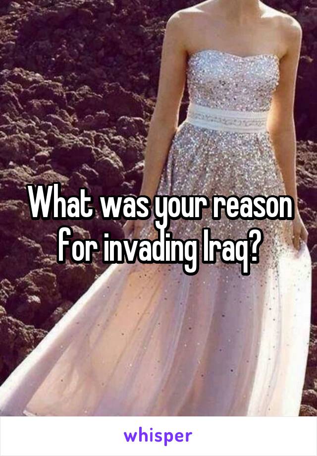 What was your reason for invading Iraq?