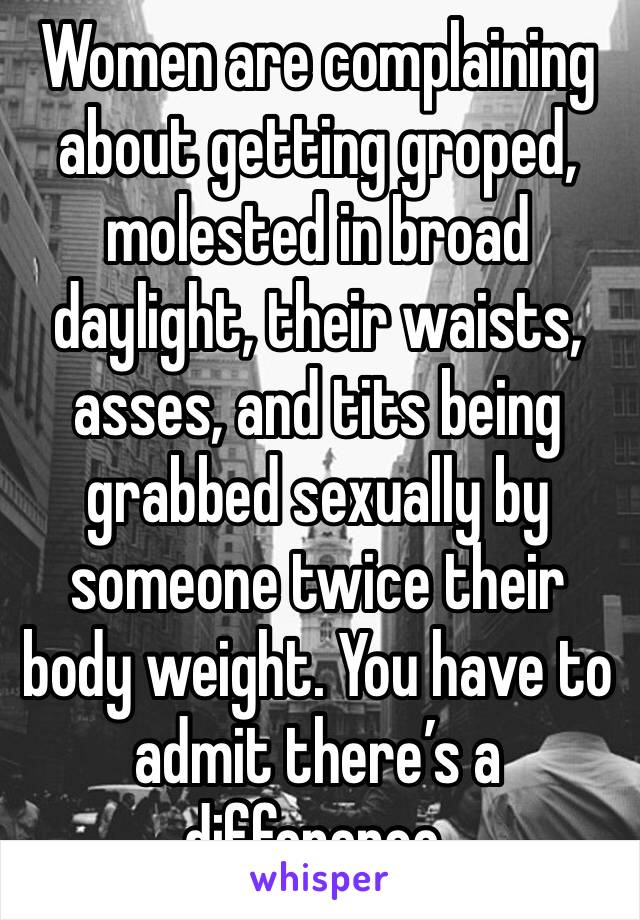 Women are complaining about getting groped, molested in broad daylight, their waists, asses, and tits being grabbed sexually by someone twice their body weight. You have to admit there’s a difference.