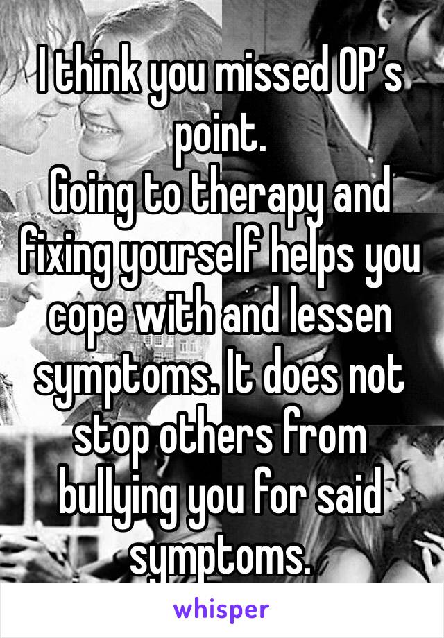 I think you missed OP’s point. 
Going to therapy and fixing yourself helps you cope with and lessen symptoms. It does not stop others from bullying you for said symptoms. 