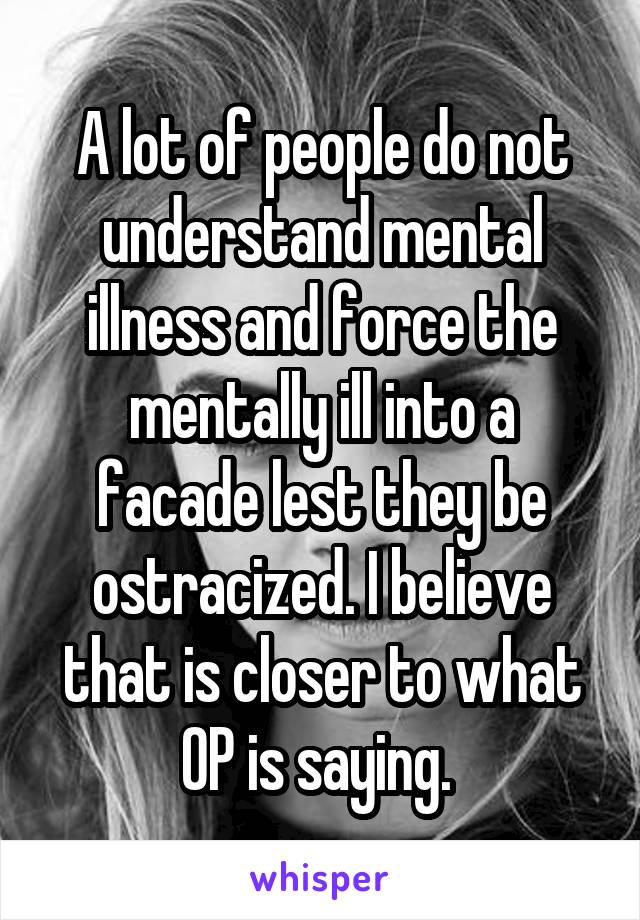 A lot of people do not understand mental illness and force the mentally ill into a facade lest they be ostracized. I believe that is closer to what OP is saying. 