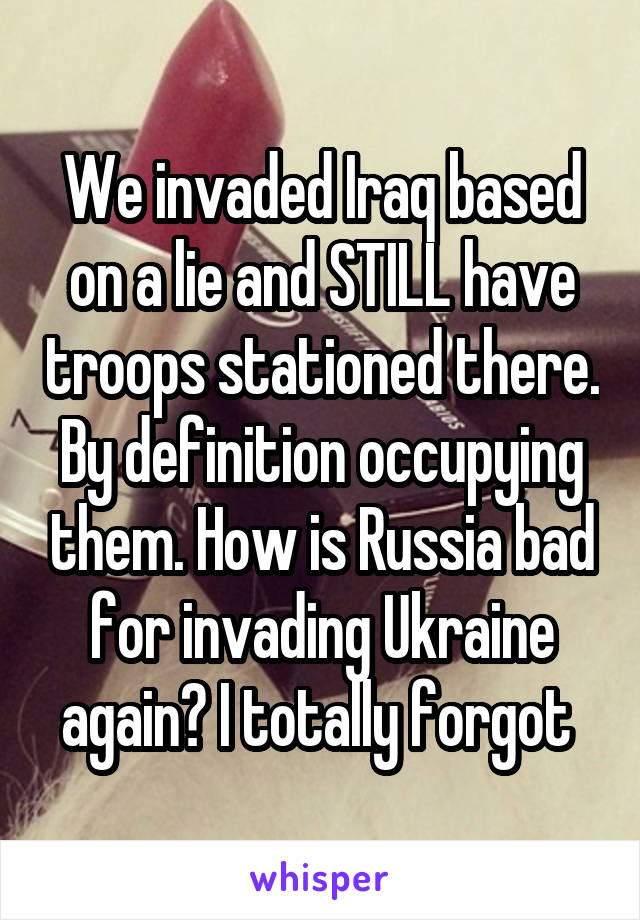 We invaded Iraq based on a lie and STILL have troops stationed there. By definition occupying them. How is Russia bad for invading Ukraine again? I totally forgot 