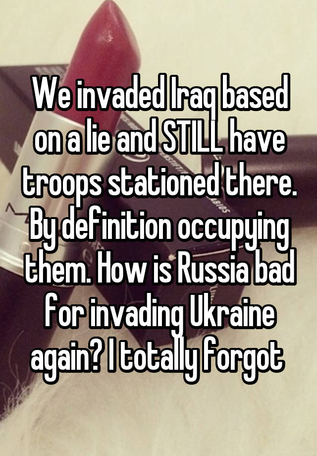 We invaded Iraq based on a lie and STILL have troops stationed there. By definition occupying them. How is Russia bad for invading Ukraine again? I totally forgot 