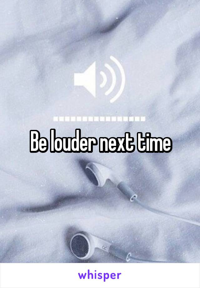 Be louder next time