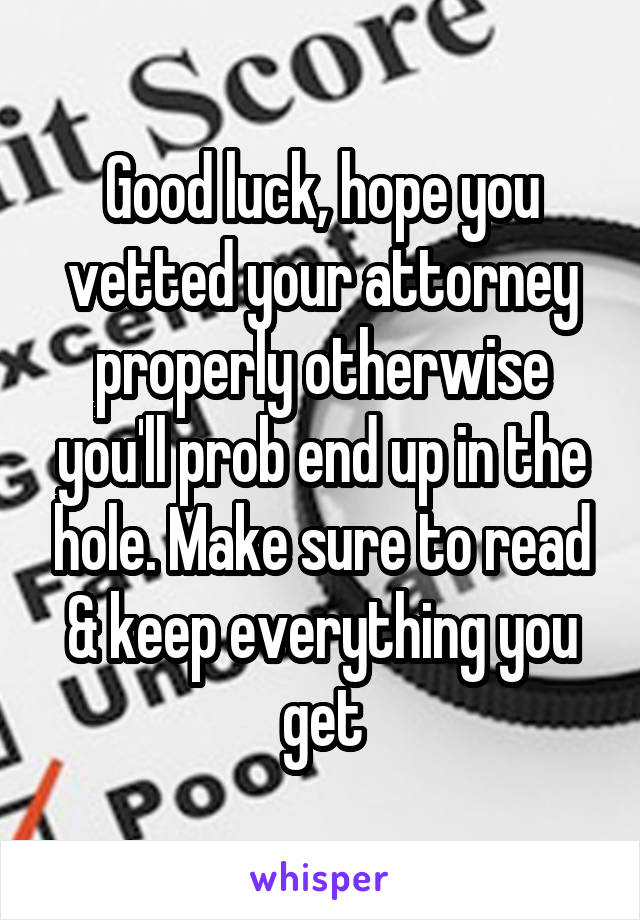 Good luck, hope you vetted your attorney properly otherwise you'll prob end up in the hole. Make sure to read & keep everything you get