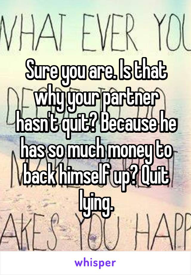 Sure you are. Is that why your partner hasn't quit? Because he has so much money to back himself up? Quit lying.