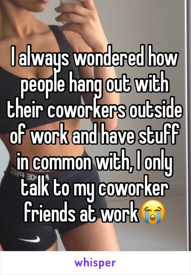 I always wondered how people hang out with their coworkers outside of work and have stuff in common with, I only talk to my coworker friends at work😭