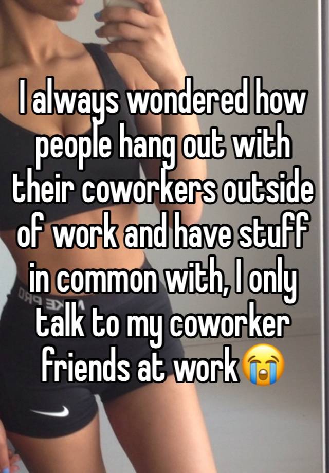 I always wondered how people hang out with their coworkers outside of work and have stuff in common with, I only talk to my coworker friends at work😭