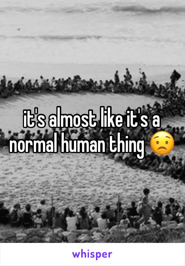 it's almost like it's a normal human thing 😟